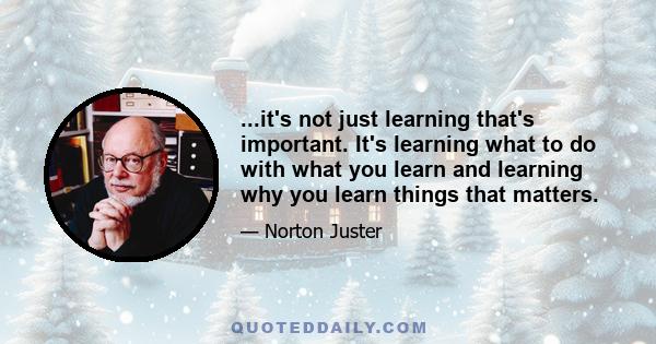 ...it's not just learning that's important. It's learning what to do with what you learn and learning why you learn things that matters.