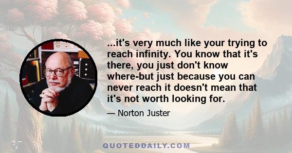 ...it's very much like your trying to reach infinity. You know that it's there, you just don't know where-but just because you can never reach it doesn't mean that it's not worth looking for.