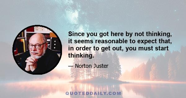 Since you got here by not thinking, it seems reasonable to expect that, in order to get out, you must start thinking.