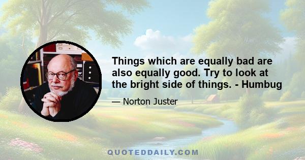 Things which are equally bad are also equally good. Try to look at the bright side of things. - Humbug