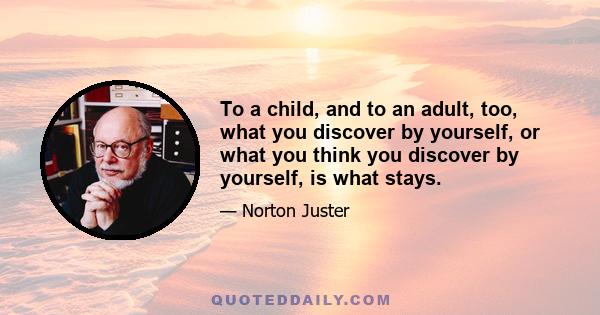 To a child, and to an adult, too, what you discover by yourself, or what you think you discover by yourself, is what stays.