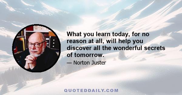 What you learn today, for no reason at all, will help you discover all the wonderful secrets of tomorrow.