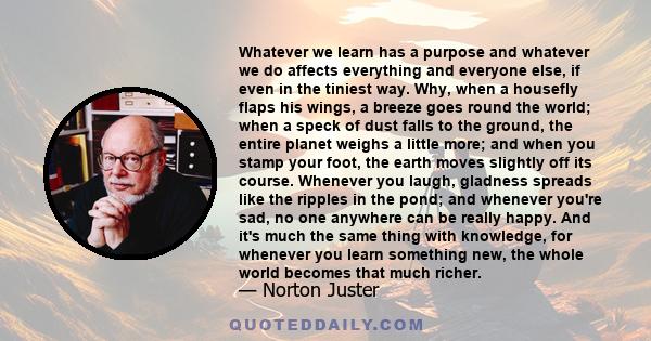 Whatever we learn has a purpose and whatever we do affects everything and everyone else, if even in the tiniest way. Why, when a housefly flaps his wings, a breeze goes round the world; when a speck of dust falls to the 