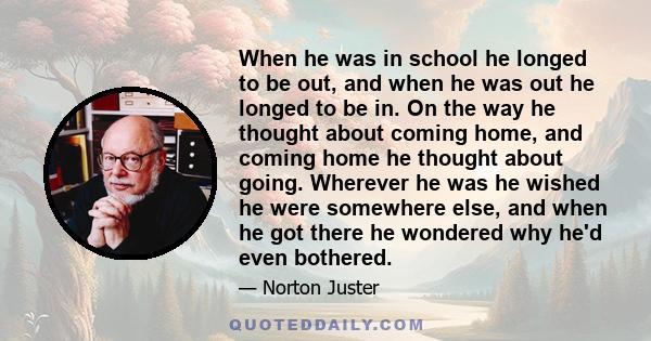 When he was in school he longed to be out, and when he was out he longed to be in. On the way he thought about coming home, and coming home he thought about going. Wherever he was he wished he were somewhere else, and