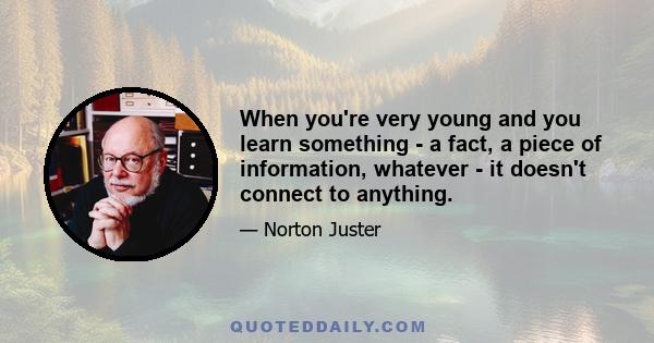 When you're very young and you learn something - a fact, a piece of information, whatever - it doesn't connect to anything.