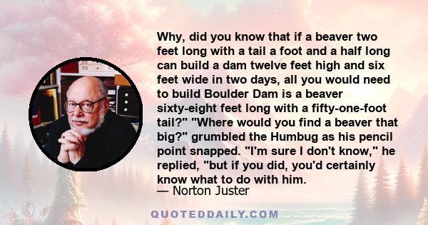 Why, did you know that if a beaver two feet long with a tail a foot and a half long can build a dam twelve feet high and six feet wide in two days, all you would need to build Boulder Dam is a beaver sixty-eight feet