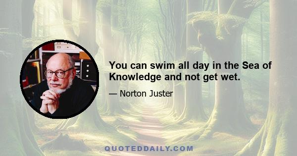 You can swim all day in the Sea of Knowledge and not get wet.