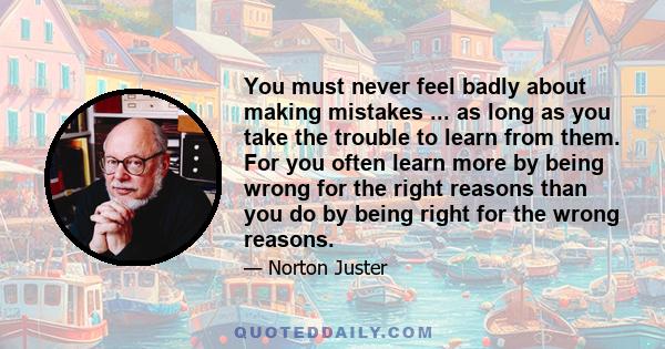 You must never feel badly about making mistakes ... as long as you take the trouble to learn from them. For you often learn more by being wrong for the right reasons than you do by being right for the wrong reasons.