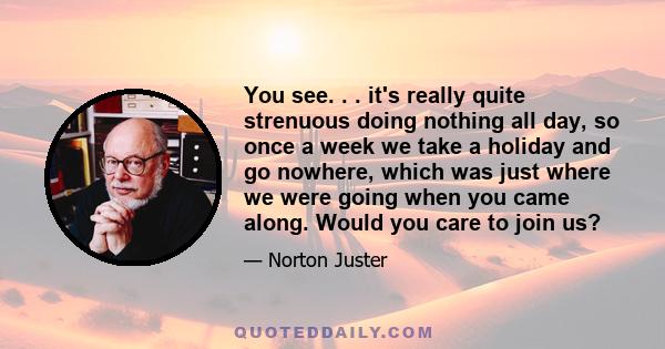 You see. . . it's really quite strenuous doing nothing all day, so once a week we take a holiday and go nowhere, which was just where we were going when you came along. Would you care to join us?