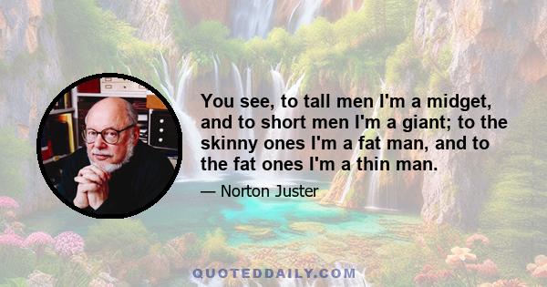 You see, to tall men I'm a midget, and to short men I'm a giant; to the skinny ones I'm a fat man, and to the fat ones I'm a thin man.