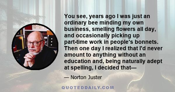 You see, years ago I was just an ordinary bee minding my own business, smelling flowers all day, and occasionally picking up part-time work in people's bonnets. Then one day I realized that I'd never amount to anything