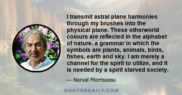 I transmit astral plane harmonies through my brushes into the physical plane. These otherworld colours are reflected in the alphabet of nature, a grammar in which the symbols are plants, animals, birds, fishes, earth