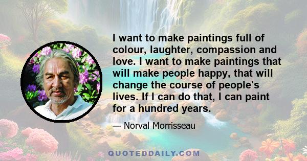 I want to make paintings full of colour, laughter, compassion and love. I want to make paintings that will make people happy, that will change the course of people's lives. If I can do that, I can paint for a hundred