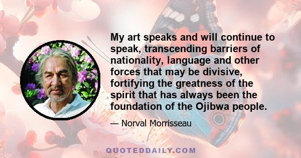 My art speaks and will continue to speak, transcending barriers of nationality, language and other forces that may be divisive, fortifying the greatness of the spirit that has always been the foundation of the Ojibwa