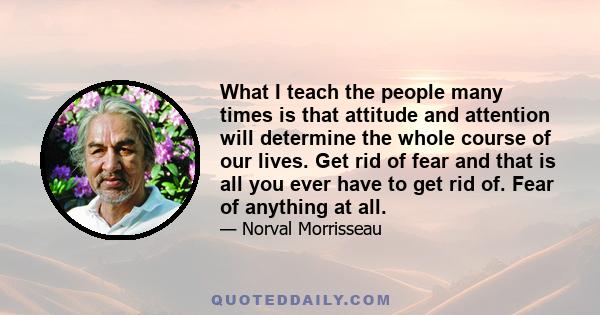 What I teach the people many times is that attitude and attention will determine the whole course of our lives. Get rid of fear and that is all you ever have to get rid of. Fear of anything at all.