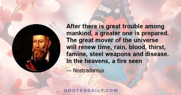 After there is great trouble among mankind, a greater one is prepared. The great mover of the universe will renew time, rain, blood, thirst, famine, steel weapons and disease. In the heavens, a fire seen