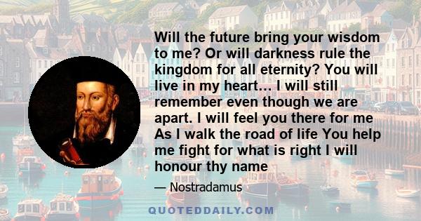 Will the future bring your wisdom to me? Or will darkness rule the kingdom for all eternity? You will live in my heart… I will still remember even though we are apart. I will feel you there for me As I walk the road of