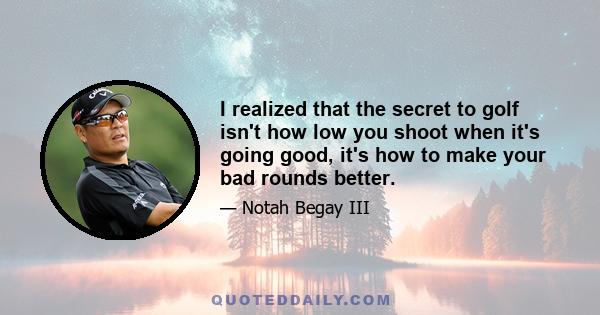 I realized that the secret to golf isn't how low you shoot when it's going good, it's how to make your bad rounds better.