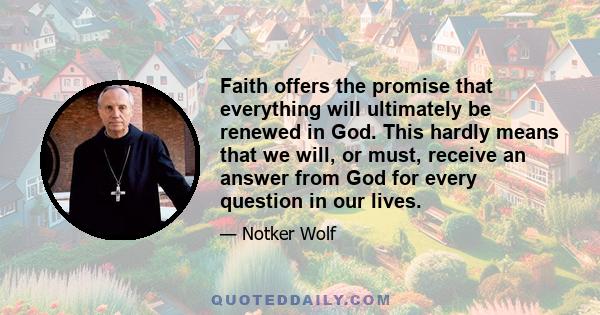 Faith offers the promise that everything will ultimately be renewed in God. This hardly means that we will, or must, receive an answer from God for every question in our lives.