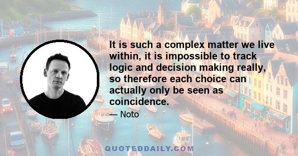 It is such a complex matter we live within, it is impossible to track logic and decision making really, so therefore each choice can actually only be seen as coincidence.