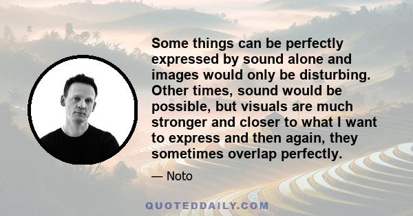 Some things can be perfectly expressed by sound alone and images would only be disturbing. Other times, sound would be possible, but visuals are much stronger and closer to what I want to express and then again, they