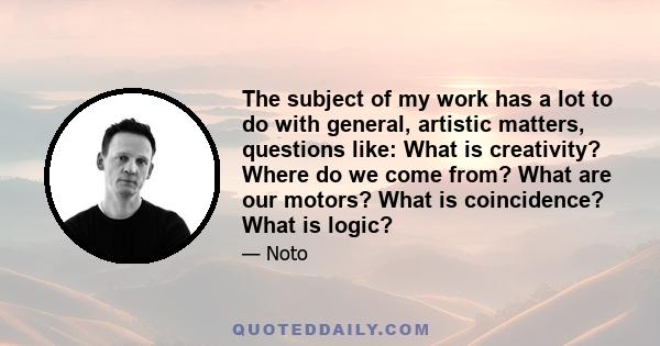 The subject of my work has a lot to do with general, artistic matters, questions like: What is creativity? Where do we come from? What are our motors? What is coincidence? What is logic?