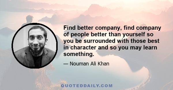 Find better company, find company of people better than yourself so you be surrounded with those best in character and so you may learn something.