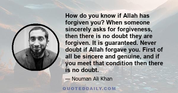 How do you know if Allah has forgiven you? When someone sincerely asks for forgiveness, then there is no doubt they are forgiven. It is guaranteed. Never doubt if Allah forgave you. First of all be sincere and genuine,