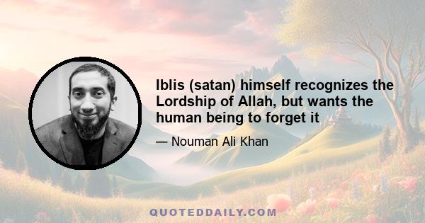 Iblis (satan) himself recognizes the Lordship of Allah, but wants the human being to forget it