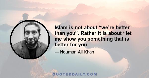 Islam is not about “we’re better than you”. Rather it is about “let me show you something that is better for you