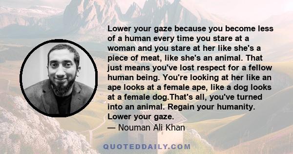 Lower your gaze because you become less of a human every time you stare at a woman and you stare at her like she's a piece of meat, like she's an animal. That just means you've lost respect for a fellow human being.