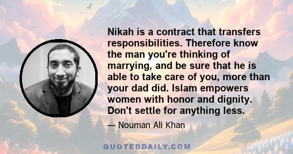 Nikah is a contract that transfers responsibilities. Therefore know the man you're thinking of marrying, and be sure that he is able to take care of you, more than your dad did. Islam empowers women with honor and