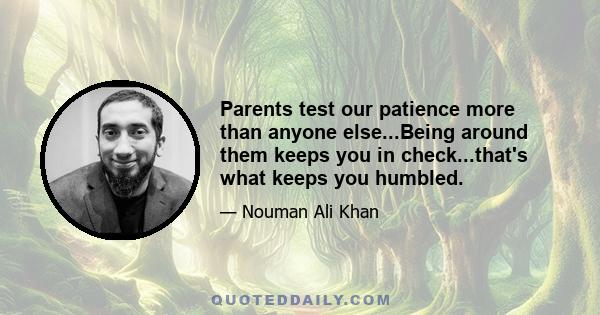 Parents test our patience more than anyone else...Being around them keeps you in check...that's what keeps you humbled.