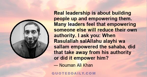 Real leadership is about building people up and empowering them. Many leaders feel that empowering someone else will reduce their own authority. I ask you: When Rasulallah salAllahu alayhi wa sallam empowered the