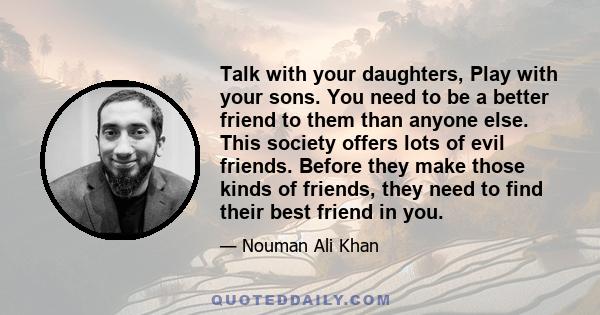 Talk with your daughters, Play with your sons. You need to be a better friend to them than anyone else. This society offers lots of evil friends. Before they make those kinds of friends, they need to find their best