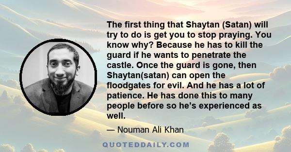 The first thing that Shaytan (Satan) will try to do is get you to stop praying. You know why? Because he has to kill the guard if he wants to penetrate the castle. Once the guard is gone, then Shaytan(satan) can open