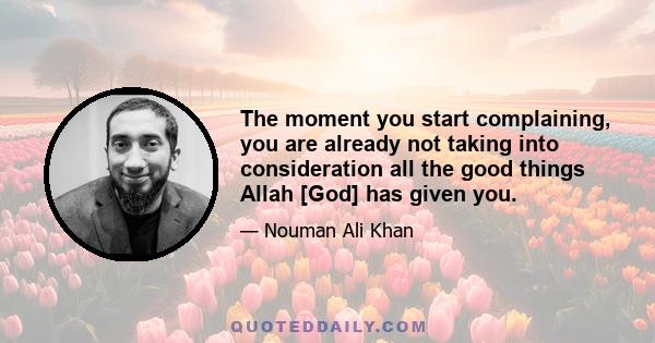 The moment you start complaining, you are already not taking into consideration all the good things Allah [God] has given you.