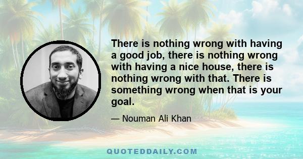 There is nothing wrong with having a good job, there is nothing wrong with having a nice house, there is nothing wrong with that. There is something wrong when that is your goal.