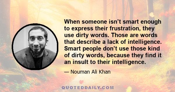 When someone isn’t smart enough to express their frustration, they use dirty words. Those are words that describe a lack of intelligence. Smart people don’t use those kind of dirty words, because they find it an insult