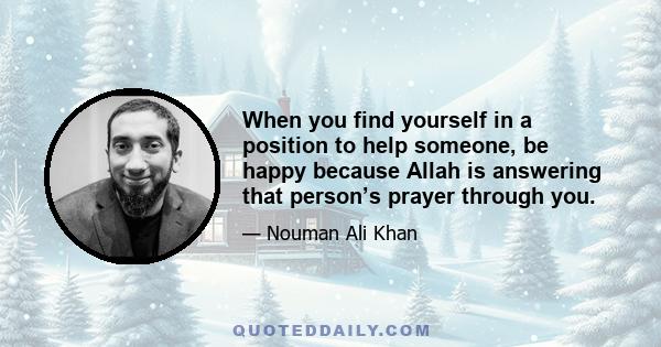 When you find yourself in a position to help someone, be happy because Allah is answering that person’s prayer through you.