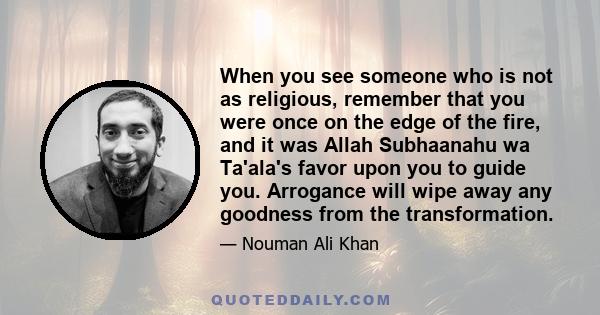 When you see someone who is not as religious, remember that you were once on the edge of the fire, and it was Allah Subhaanahu wa Ta'ala's favor upon you to guide you. Arrogance will wipe away any goodness from the