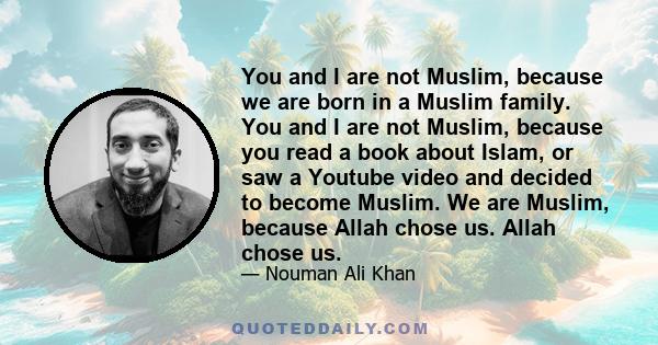 You and I are not Muslim, because we are born in a Muslim family. You and I are not Muslim, because you read a book about Islam, or saw a Youtube video and decided to become Muslim. We are Muslim, because Allah chose