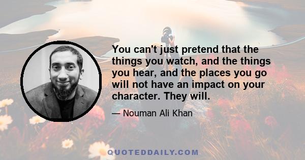 You can't just pretend that the things you watch, and the things you hear, and the places you go will not have an impact on your character. They will.