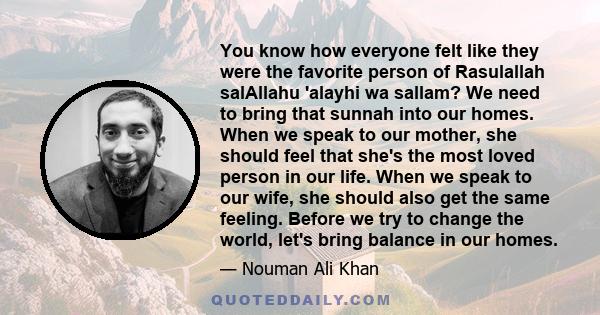 You know how everyone felt like they were the favorite person of Rasulallah salAllahu 'alayhi wa sallam? We need to bring that sunnah into our homes. When we speak to our mother, she should feel that she's the most