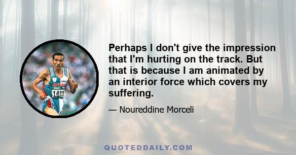 Perhaps I don't give the impression that I'm hurting on the track. But that is because I am animated by an interior force which covers my suffering.