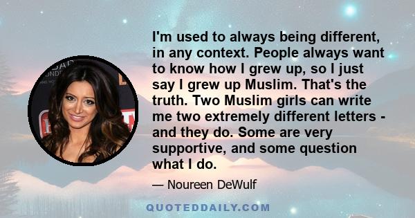 I'm used to always being different, in any context. People always want to know how I grew up, so I just say I grew up Muslim. That's the truth. Two Muslim girls can write me two extremely different letters - and they