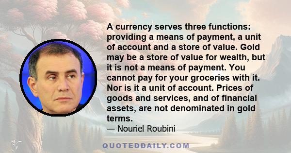 A currency serves three functions: providing a means of payment, a unit of account and a store of value. Gold may be a store of value for wealth, but it is not a means of payment. You cannot pay for your groceries with