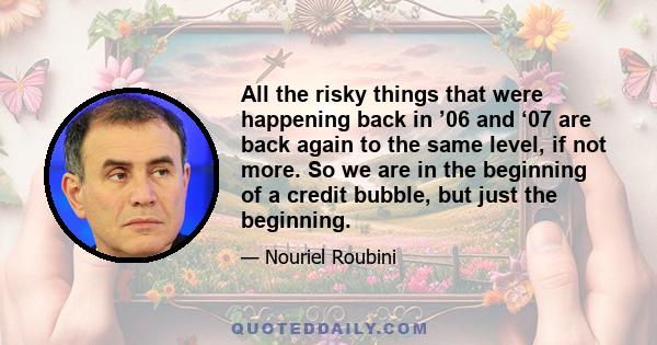 All the risky things that were happening back in ’06 and ‘07 are back again to the same level, if not more. So we are in the beginning of a credit bubble, but just the beginning.