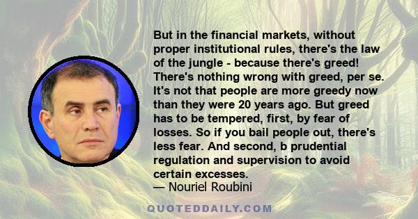 But in the financial markets, without proper institutional rules, there's the law of the jungle - because there's greed! There's nothing wrong with greed, per se. It's not that people are more greedy now than they were