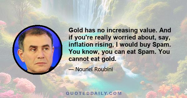 Gold has no increasing value. And if you're really worried about, say, inflation rising, I would buy Spam. You know, you can eat Spam. You cannot eat gold.